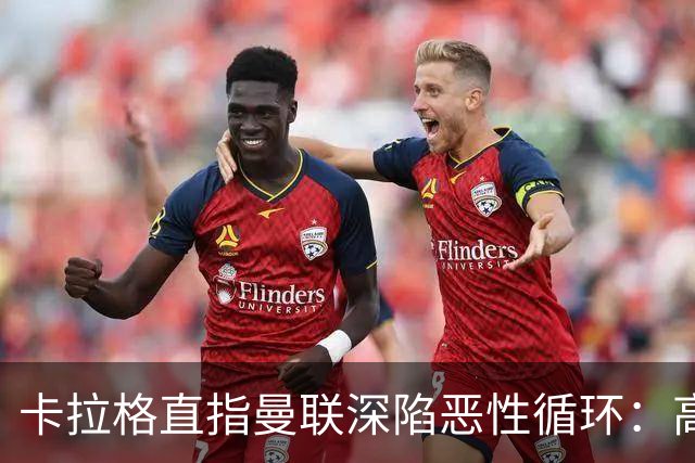 卡拉格直指曼联深陷恶性循环：高薪冗员难清理，砸钱无效难争欧冠